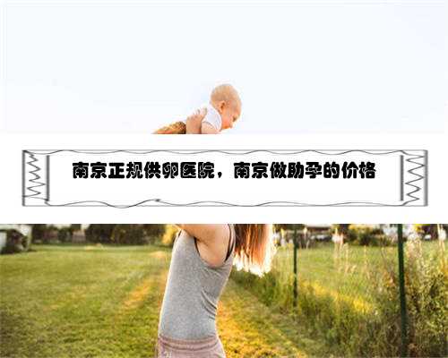 南京正规供卵医院，南京做助孕的价格