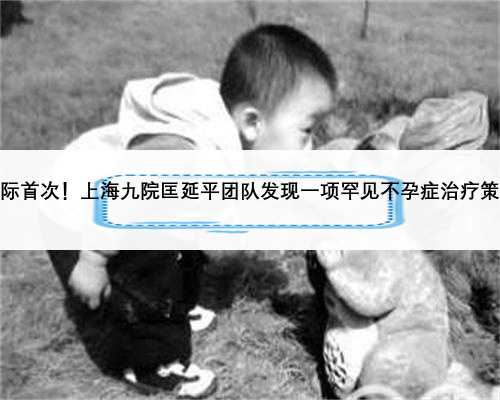 国际首次！上海九院匡延平团队发现一项罕见不孕症治疗策略