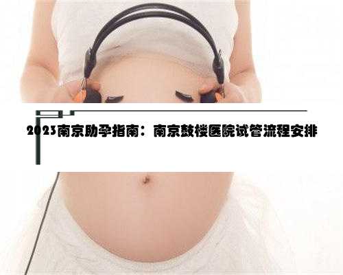 2023南京助孕指南：南京鼓楼医院试管流程安排