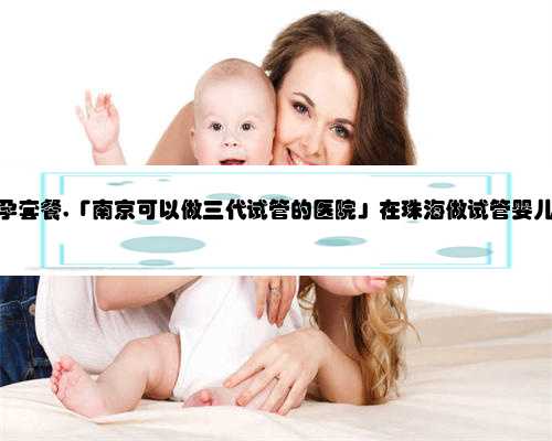 珠海代孕中心代孕套餐,「南京可以做三代试管的医院」在珠海做试管婴儿需要