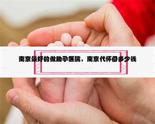 <b>南京最好的做助孕医院，南京代怀母多少钱</b>