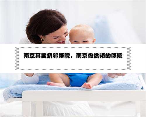 南京真爱捐卵医院，南京做供精的医院