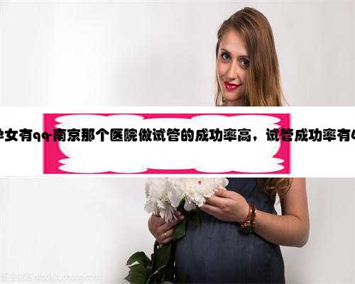 南京代孕女有qq-南京那个医院做试管的成功率高，试管成功率有60%吗？