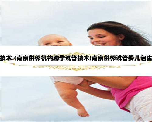 南京助孕医疗技术,(南京供卵机构助孕试管技术)南京供卵试管婴儿包生男孩医院