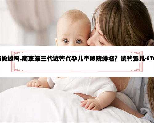 南京代孕有做过吗,南京第三代试管代孕儿童医院排名？试管婴儿-ET机构列表？