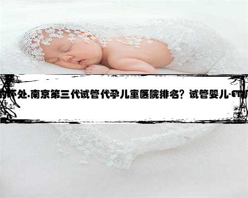 南京代孕的坏处,南京第三代试管代孕儿童医院排名？试管婴儿-ET机构列表？