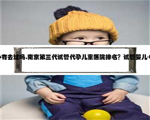南京代孕中心有去过吗,南京第三代试管代孕儿童医院排名？试管婴儿-ET机构列