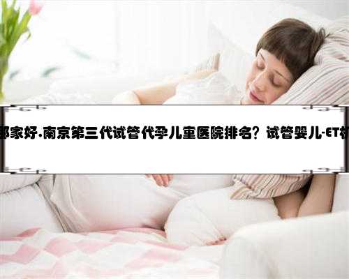 代孕南京那家好,南京第三代试管代孕儿童医院排名？试管婴儿-ET机构列表？