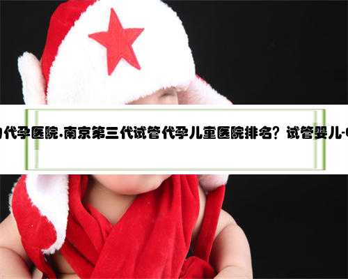 南京排名好的代孕医院,南京第三代试管代孕儿童医院排名？试管婴儿-ET机构列
