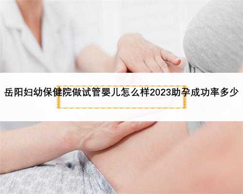 <b>岳阳妇幼保健院做试管婴儿怎么样2023助孕成功率多少</b>