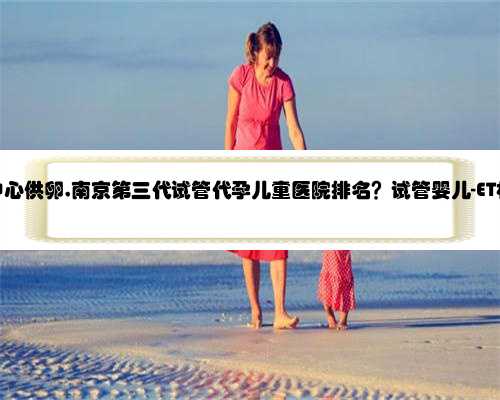 南京代孕中心供卵,南京第三代试管代孕儿童医院排名？试管婴儿-ET机构列表？