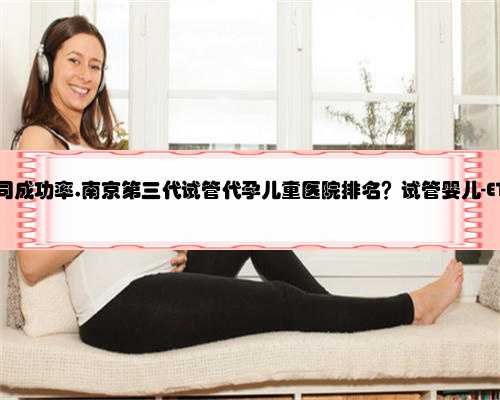 南京代孕公司成功率,南京第三代试管代孕儿童医院排名？试管婴儿-ET机构列表