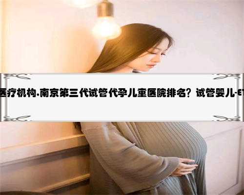南京代孕的医疗机构,南京第三代试管代孕儿童医院排名？试管婴儿-ET机构列表