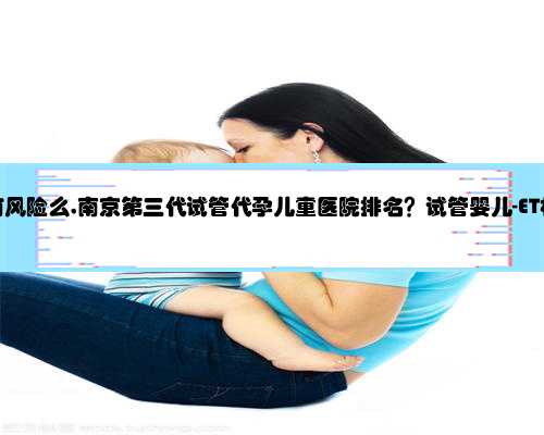 南京代孕有风险么,南京第三代试管代孕儿童医院排名？试管婴儿-ET机构列表？