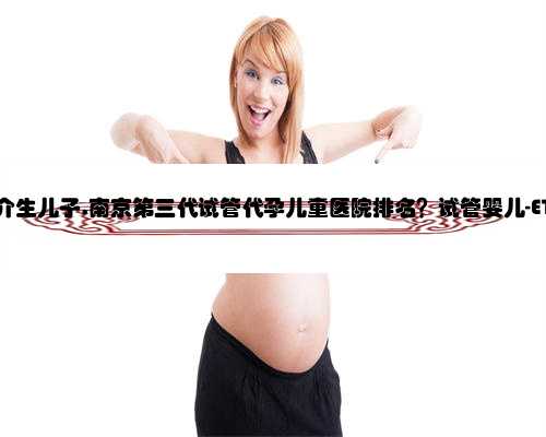 南京代孕中介生儿子,南京第三代试管代孕儿童医院排名？试管婴儿-ET机构列表