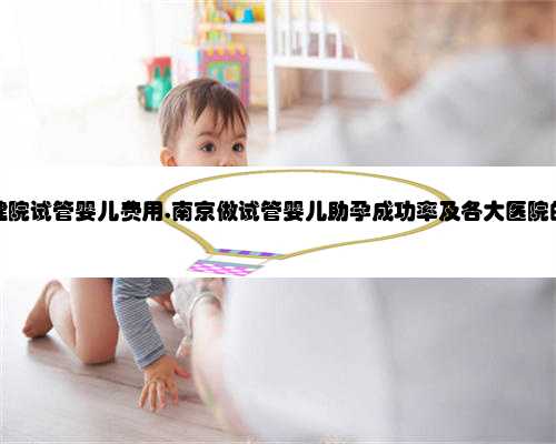 南京妇幼保健院试管婴儿费用,南京做试管婴儿助孕成功率及各大医院的费用介