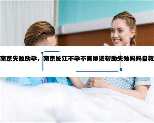 南京失独助孕，南京长江不孕不育医院帮助失独妈妈自救