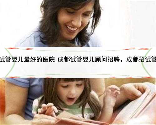 <b>重庆做第三代试管婴儿最好的医院_成都试管婴儿顾问招聘，成都招试管婴儿顾</b>